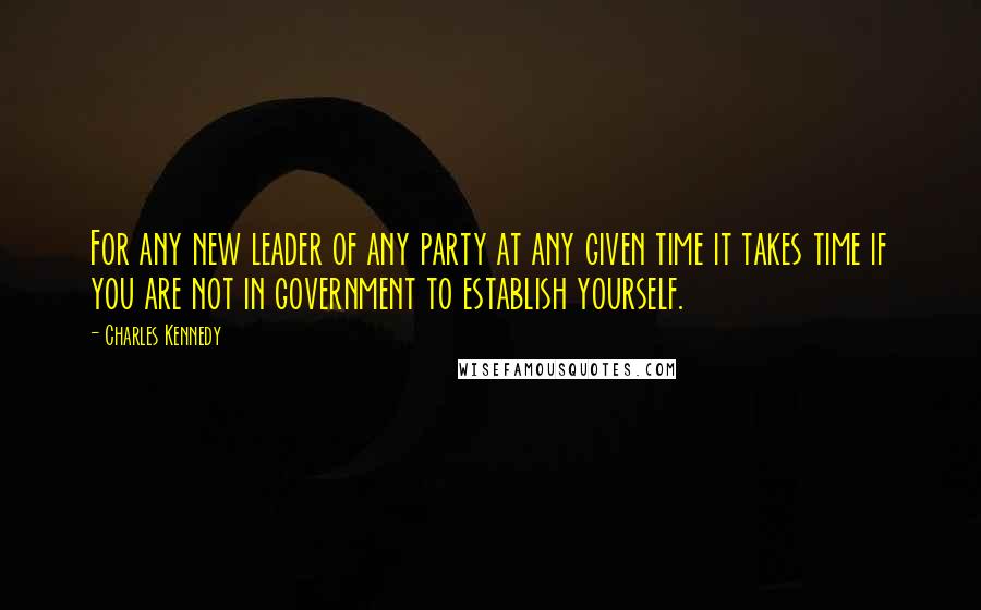 Charles Kennedy Quotes: For any new leader of any party at any given time it takes time if you are not in government to establish yourself.