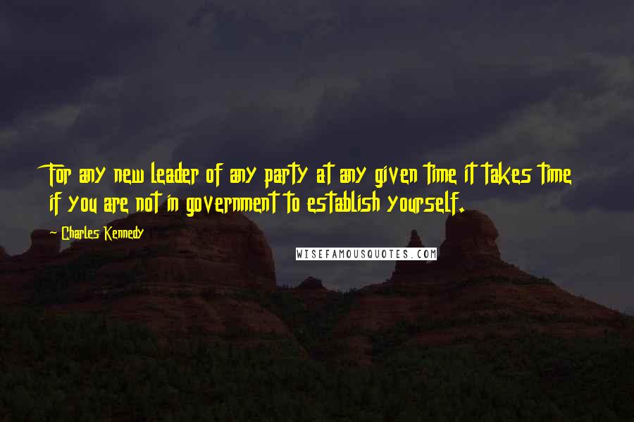 Charles Kennedy Quotes: For any new leader of any party at any given time it takes time if you are not in government to establish yourself.