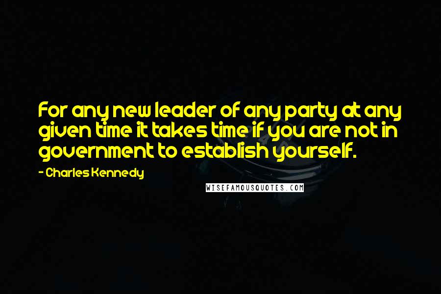 Charles Kennedy Quotes: For any new leader of any party at any given time it takes time if you are not in government to establish yourself.