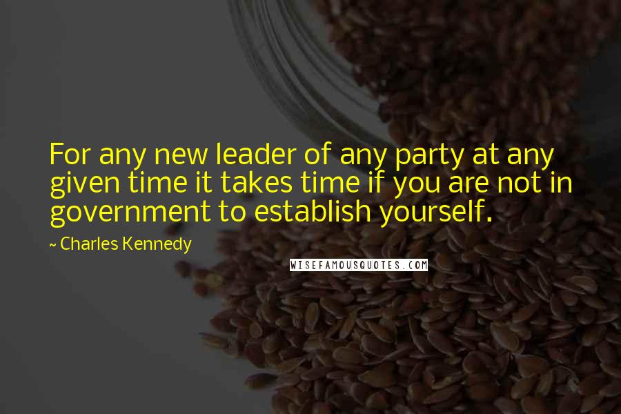 Charles Kennedy Quotes: For any new leader of any party at any given time it takes time if you are not in government to establish yourself.