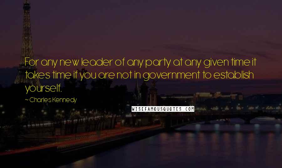 Charles Kennedy Quotes: For any new leader of any party at any given time it takes time if you are not in government to establish yourself.