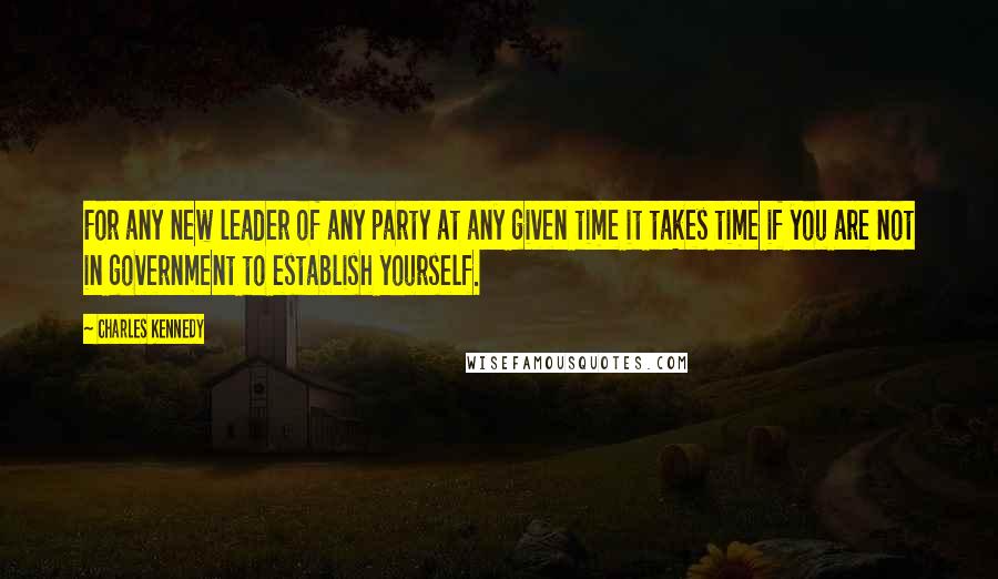 Charles Kennedy Quotes: For any new leader of any party at any given time it takes time if you are not in government to establish yourself.