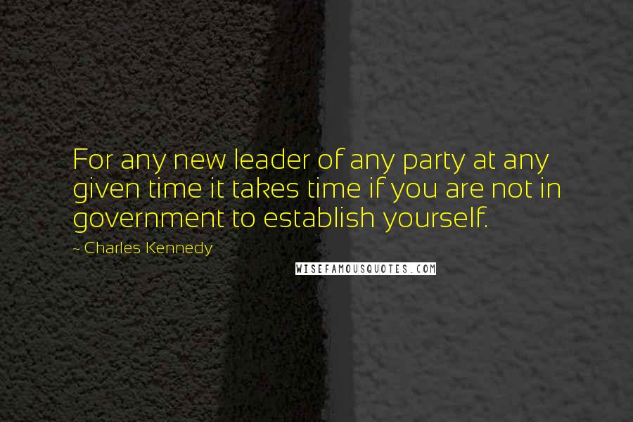 Charles Kennedy Quotes: For any new leader of any party at any given time it takes time if you are not in government to establish yourself.