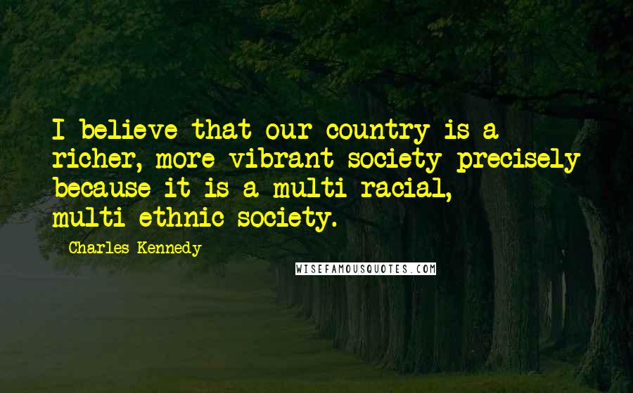 Charles Kennedy Quotes: I believe that our country is a richer, more vibrant society precisely because it is a multi-racial, multi-ethnic society.