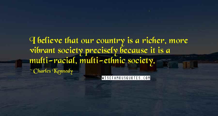 Charles Kennedy Quotes: I believe that our country is a richer, more vibrant society precisely because it is a multi-racial, multi-ethnic society.