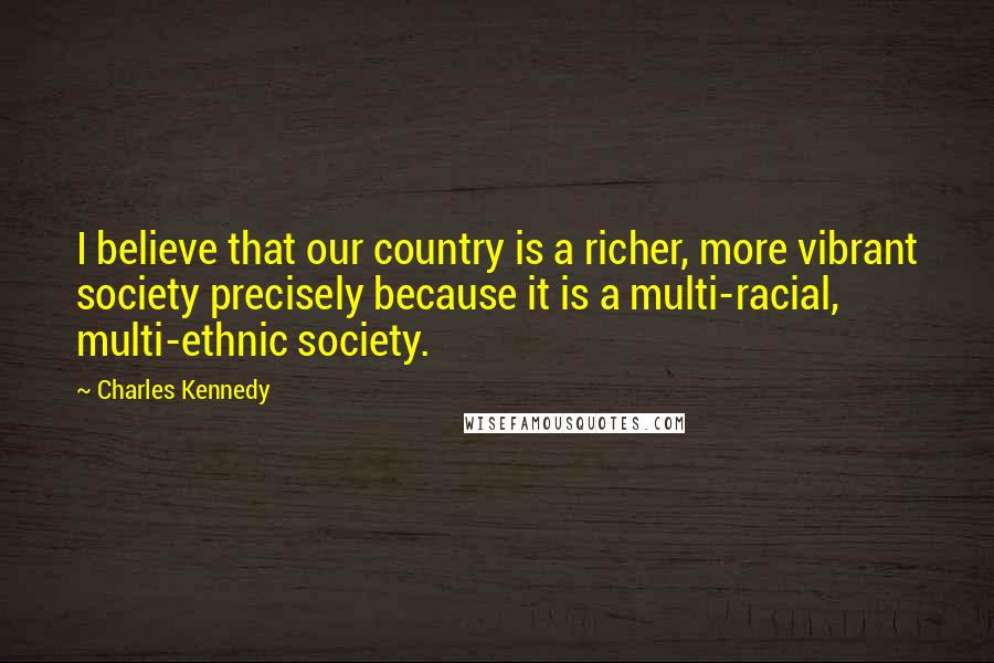 Charles Kennedy Quotes: I believe that our country is a richer, more vibrant society precisely because it is a multi-racial, multi-ethnic society.