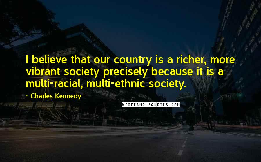 Charles Kennedy Quotes: I believe that our country is a richer, more vibrant society precisely because it is a multi-racial, multi-ethnic society.