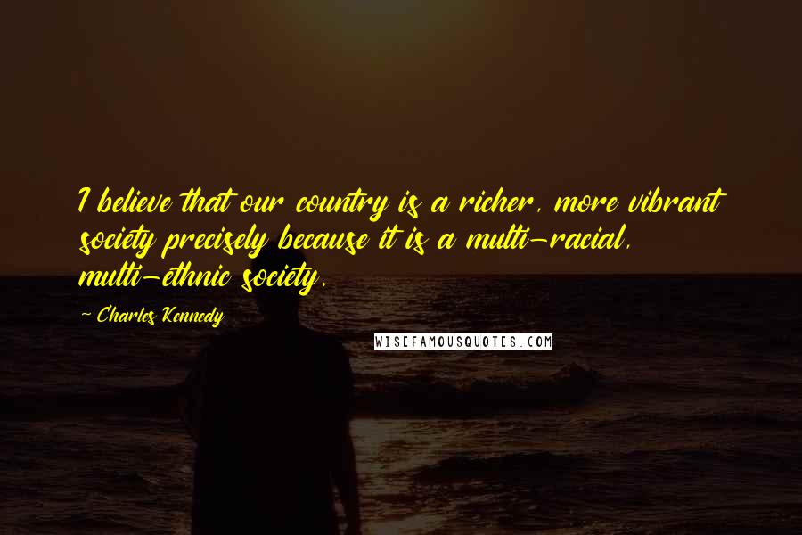 Charles Kennedy Quotes: I believe that our country is a richer, more vibrant society precisely because it is a multi-racial, multi-ethnic society.