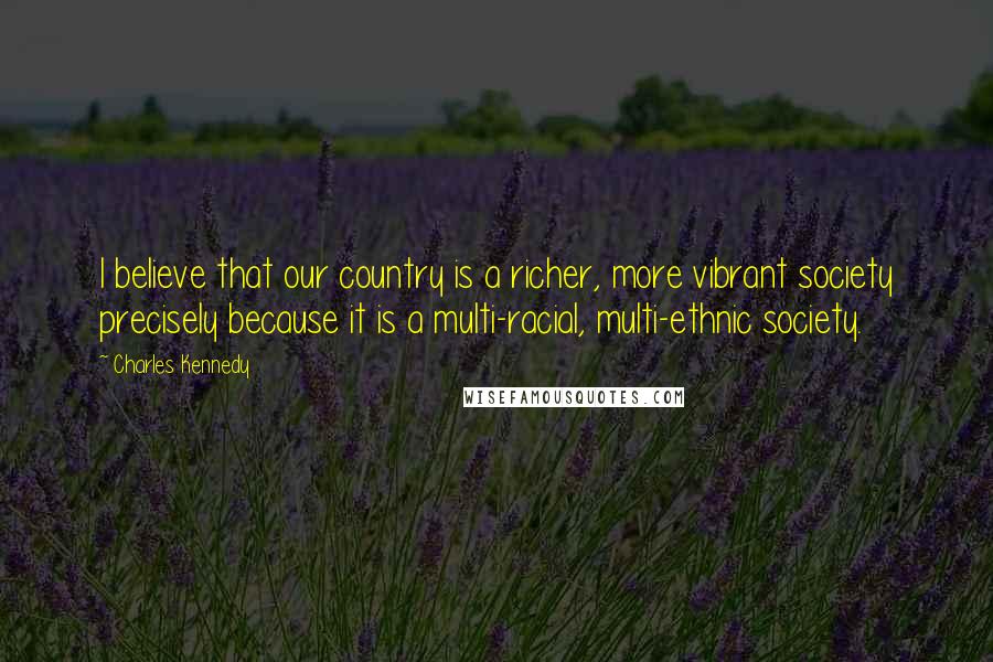 Charles Kennedy Quotes: I believe that our country is a richer, more vibrant society precisely because it is a multi-racial, multi-ethnic society.