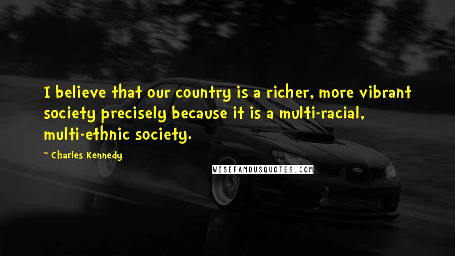 Charles Kennedy Quotes: I believe that our country is a richer, more vibrant society precisely because it is a multi-racial, multi-ethnic society.