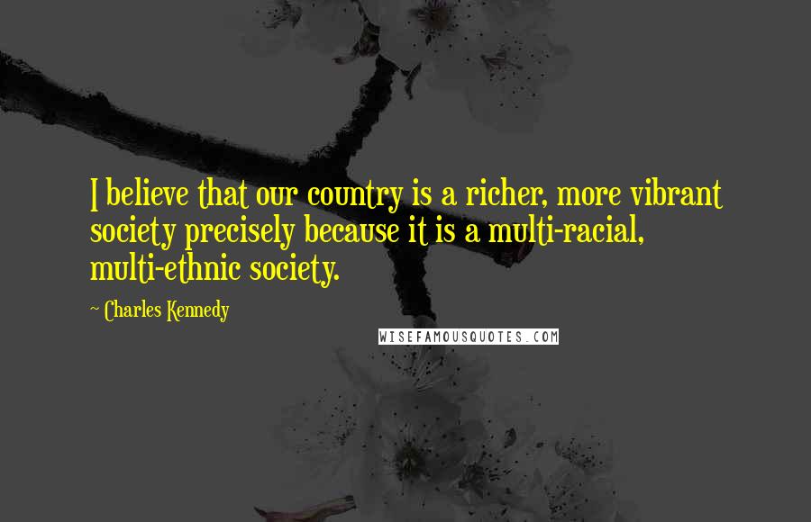 Charles Kennedy Quotes: I believe that our country is a richer, more vibrant society precisely because it is a multi-racial, multi-ethnic society.
