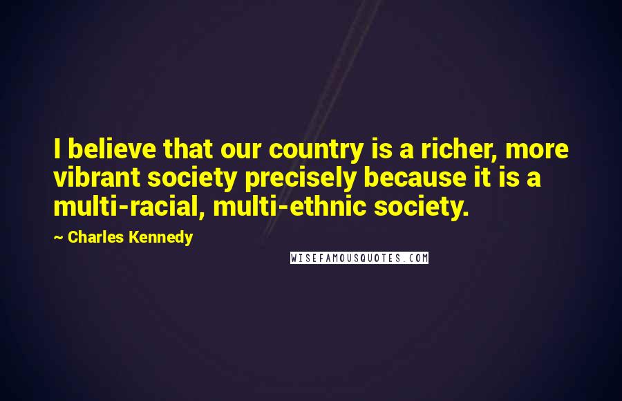 Charles Kennedy Quotes: I believe that our country is a richer, more vibrant society precisely because it is a multi-racial, multi-ethnic society.