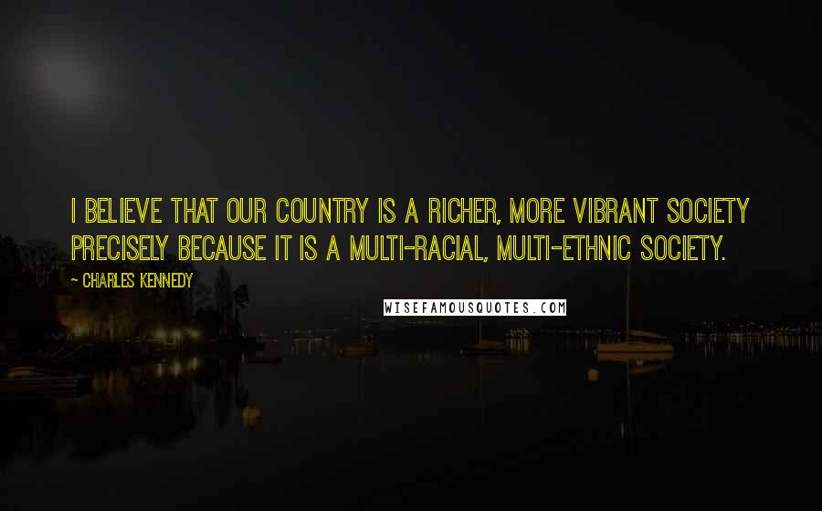 Charles Kennedy Quotes: I believe that our country is a richer, more vibrant society precisely because it is a multi-racial, multi-ethnic society.