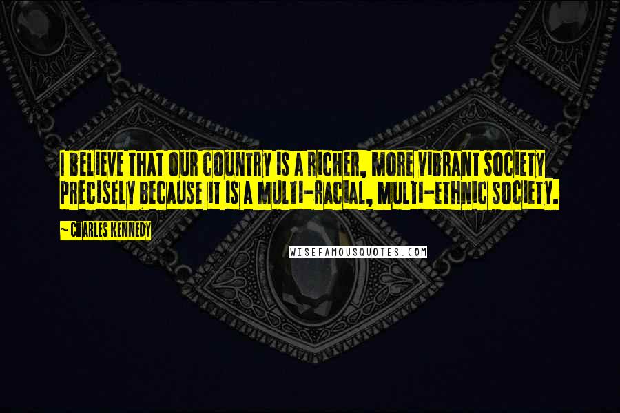 Charles Kennedy Quotes: I believe that our country is a richer, more vibrant society precisely because it is a multi-racial, multi-ethnic society.