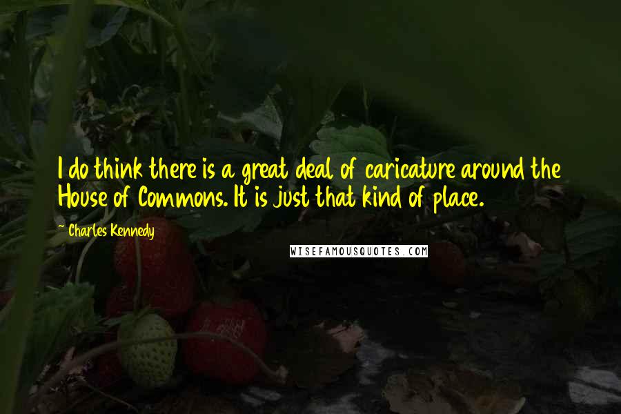 Charles Kennedy Quotes: I do think there is a great deal of caricature around the House of Commons. It is just that kind of place.