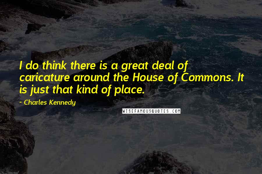 Charles Kennedy Quotes: I do think there is a great deal of caricature around the House of Commons. It is just that kind of place.