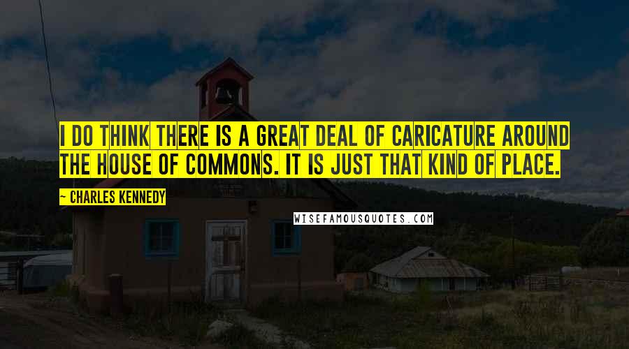 Charles Kennedy Quotes: I do think there is a great deal of caricature around the House of Commons. It is just that kind of place.