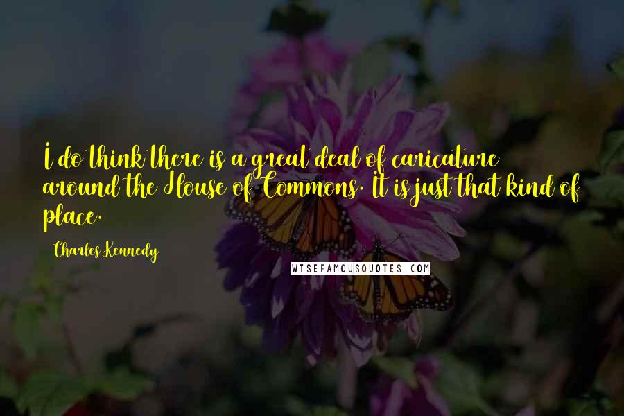 Charles Kennedy Quotes: I do think there is a great deal of caricature around the House of Commons. It is just that kind of place.