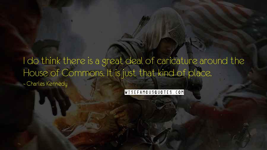 Charles Kennedy Quotes: I do think there is a great deal of caricature around the House of Commons. It is just that kind of place.