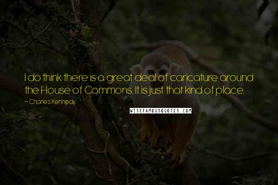 Charles Kennedy Quotes: I do think there is a great deal of caricature around the House of Commons. It is just that kind of place.