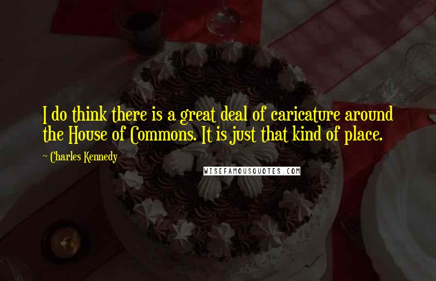 Charles Kennedy Quotes: I do think there is a great deal of caricature around the House of Commons. It is just that kind of place.