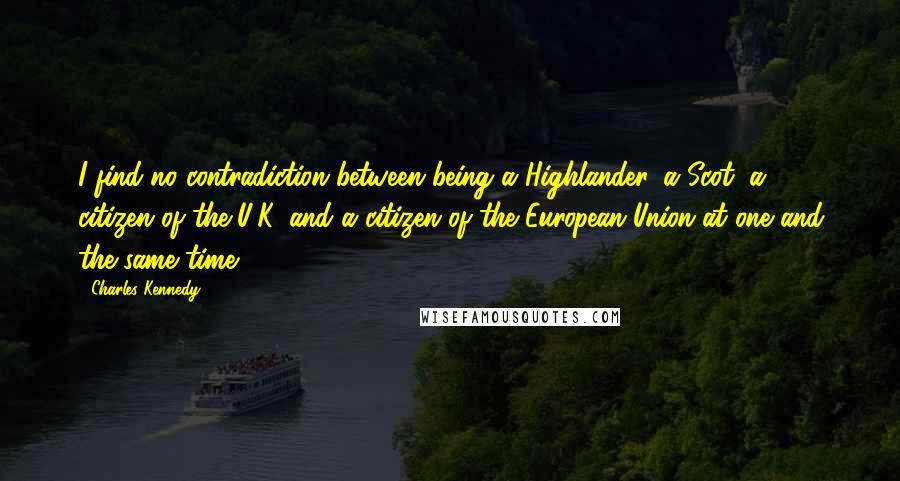 Charles Kennedy Quotes: I find no contradiction between being a Highlander, a Scot, a citizen of the U.K. and a citizen of the European Union at one and the same time.