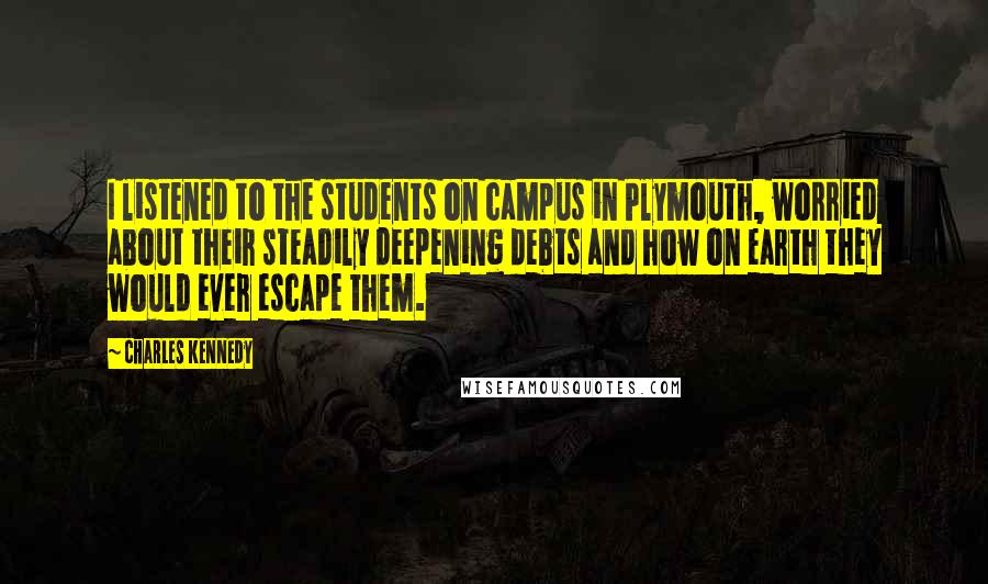 Charles Kennedy Quotes: I listened to the students on campus in Plymouth, worried about their steadily deepening debts and how on earth they would ever escape them.