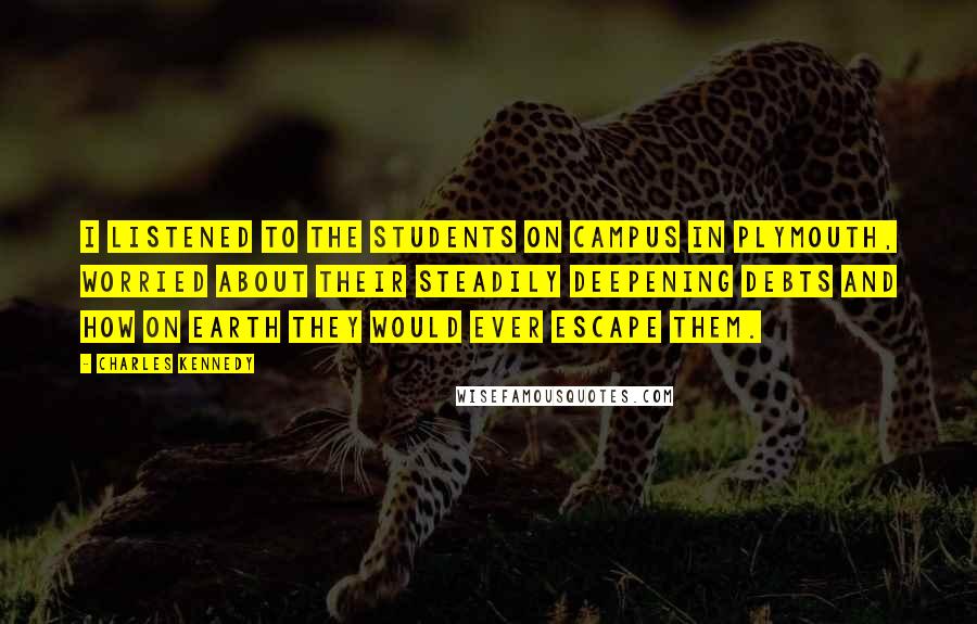 Charles Kennedy Quotes: I listened to the students on campus in Plymouth, worried about their steadily deepening debts and how on earth they would ever escape them.