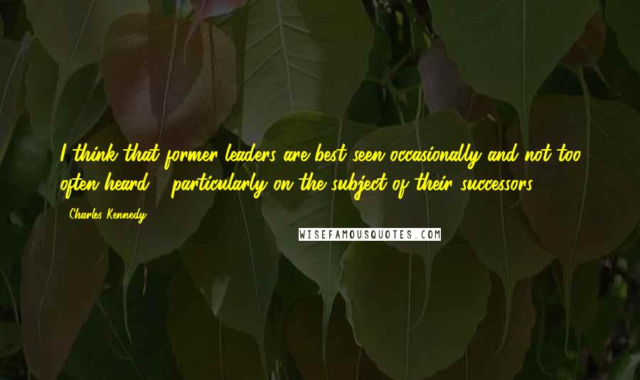 Charles Kennedy Quotes: I think that former leaders are best seen occasionally and not too often heard - particularly on the subject of their successors!