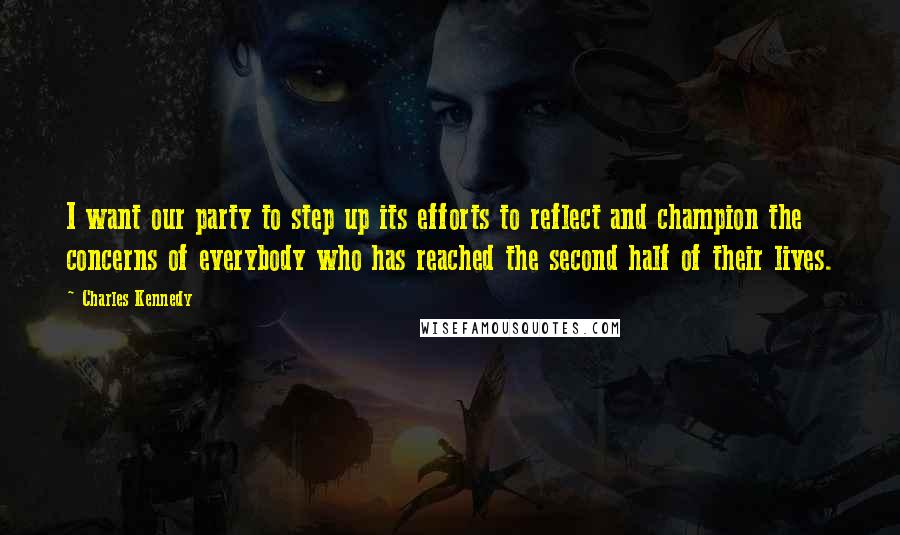 Charles Kennedy Quotes: I want our party to step up its efforts to reflect and champion the concerns of everybody who has reached the second half of their lives.