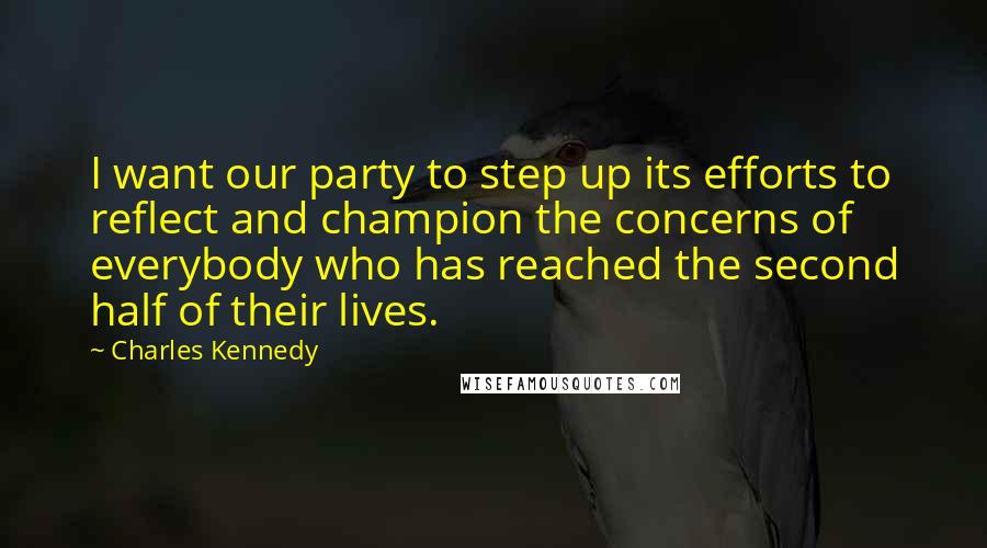 Charles Kennedy Quotes: I want our party to step up its efforts to reflect and champion the concerns of everybody who has reached the second half of their lives.
