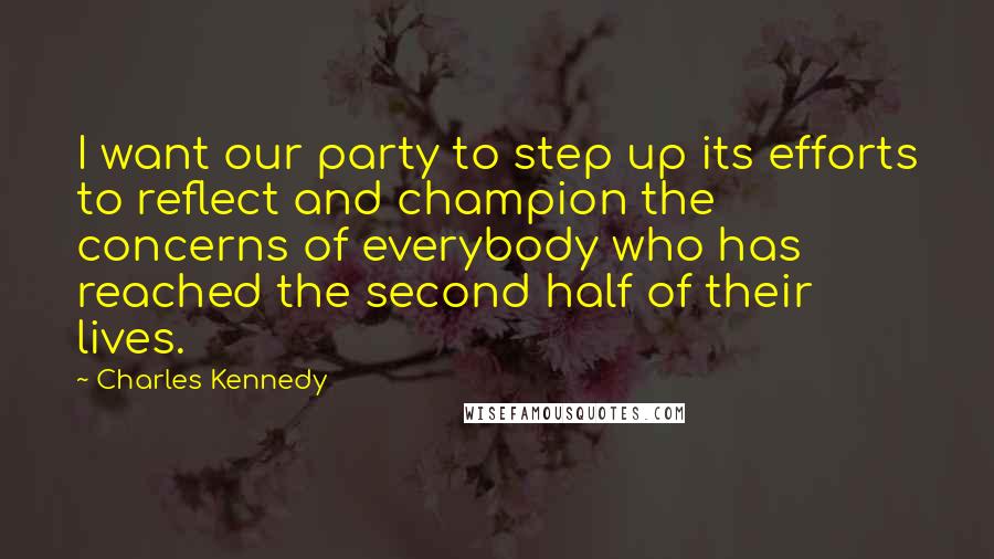 Charles Kennedy Quotes: I want our party to step up its efforts to reflect and champion the concerns of everybody who has reached the second half of their lives.