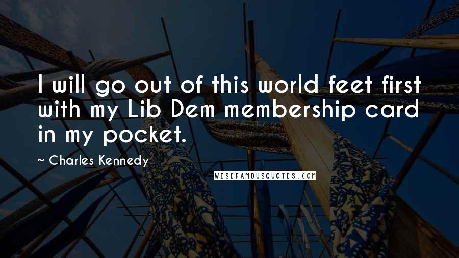 Charles Kennedy Quotes: I will go out of this world feet first with my Lib Dem membership card in my pocket.