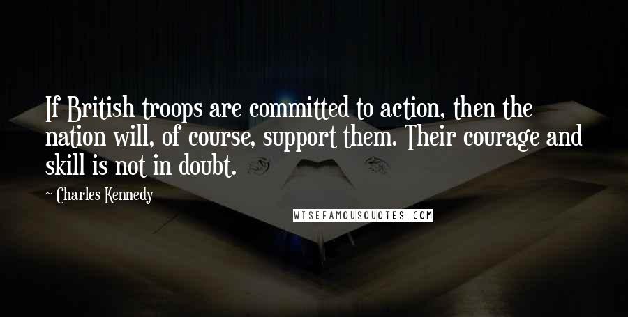 Charles Kennedy Quotes: If British troops are committed to action, then the nation will, of course, support them. Their courage and skill is not in doubt.