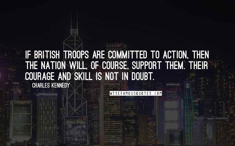 Charles Kennedy Quotes: If British troops are committed to action, then the nation will, of course, support them. Their courage and skill is not in doubt.