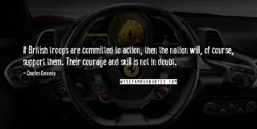 Charles Kennedy Quotes: If British troops are committed to action, then the nation will, of course, support them. Their courage and skill is not in doubt.