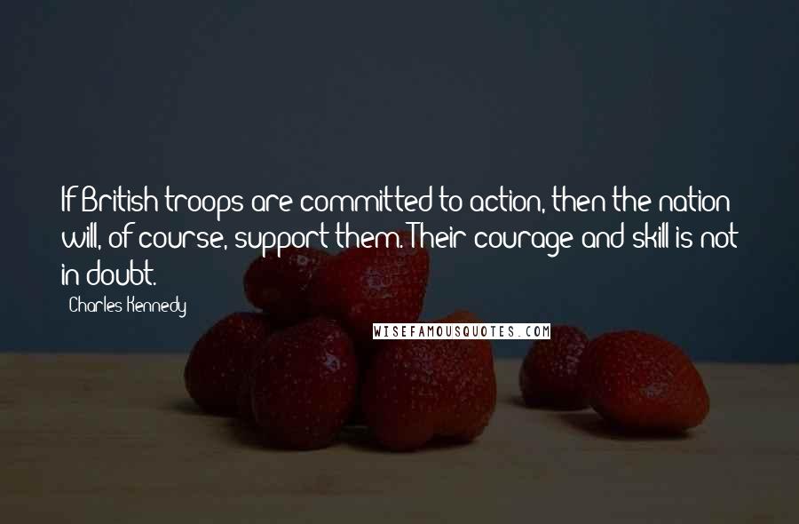 Charles Kennedy Quotes: If British troops are committed to action, then the nation will, of course, support them. Their courage and skill is not in doubt.