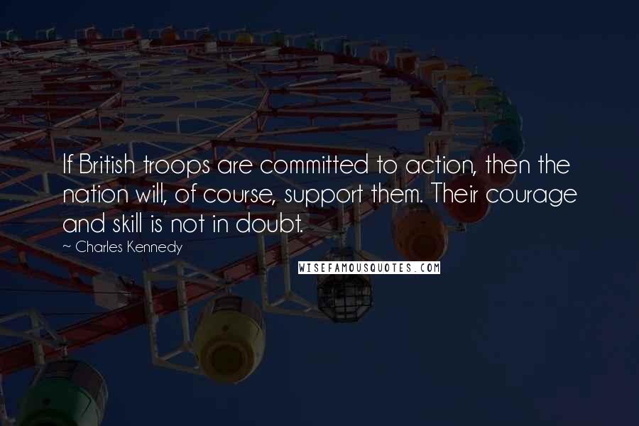 Charles Kennedy Quotes: If British troops are committed to action, then the nation will, of course, support them. Their courage and skill is not in doubt.