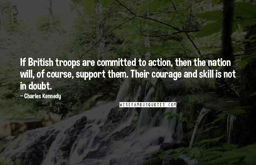 Charles Kennedy Quotes: If British troops are committed to action, then the nation will, of course, support them. Their courage and skill is not in doubt.