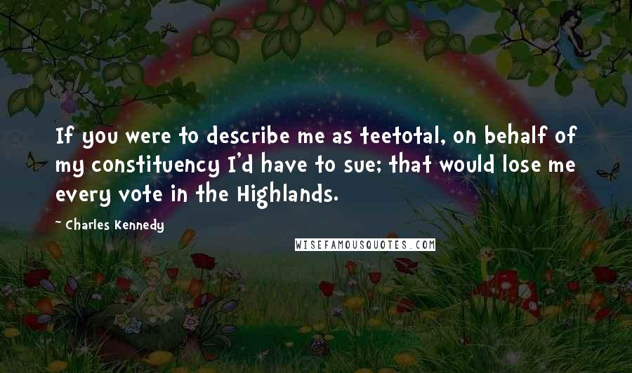 Charles Kennedy Quotes: If you were to describe me as teetotal, on behalf of my constituency I'd have to sue; that would lose me every vote in the Highlands.