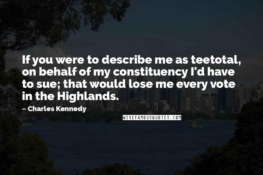 Charles Kennedy Quotes: If you were to describe me as teetotal, on behalf of my constituency I'd have to sue; that would lose me every vote in the Highlands.