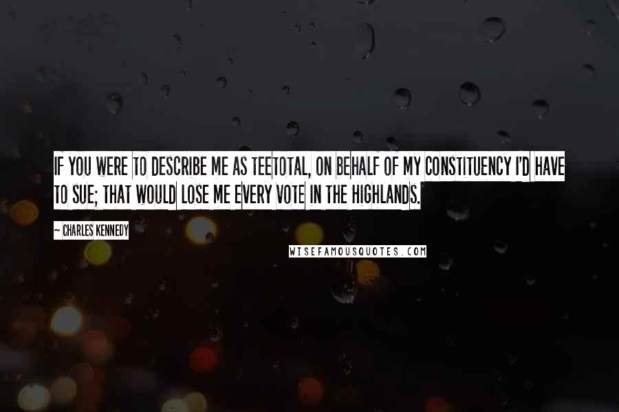 Charles Kennedy Quotes: If you were to describe me as teetotal, on behalf of my constituency I'd have to sue; that would lose me every vote in the Highlands.