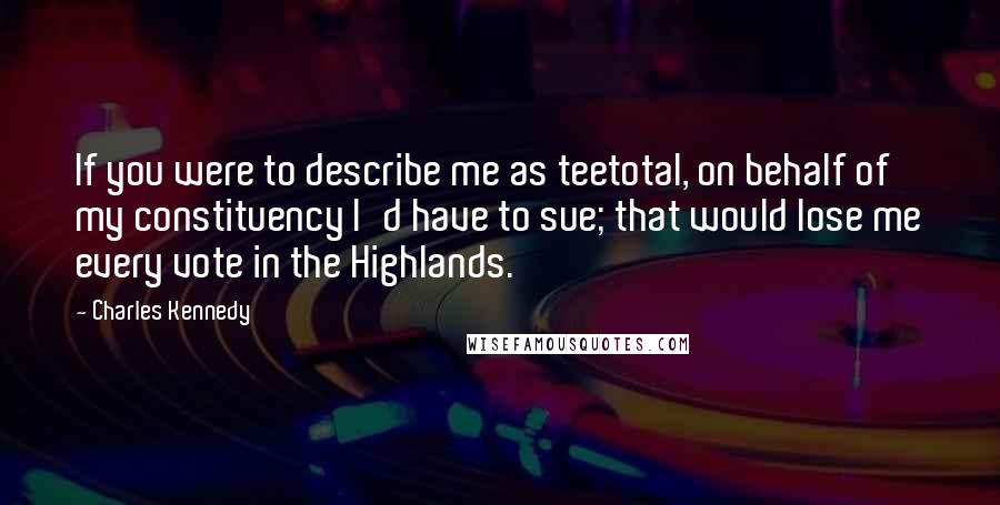 Charles Kennedy Quotes: If you were to describe me as teetotal, on behalf of my constituency I'd have to sue; that would lose me every vote in the Highlands.