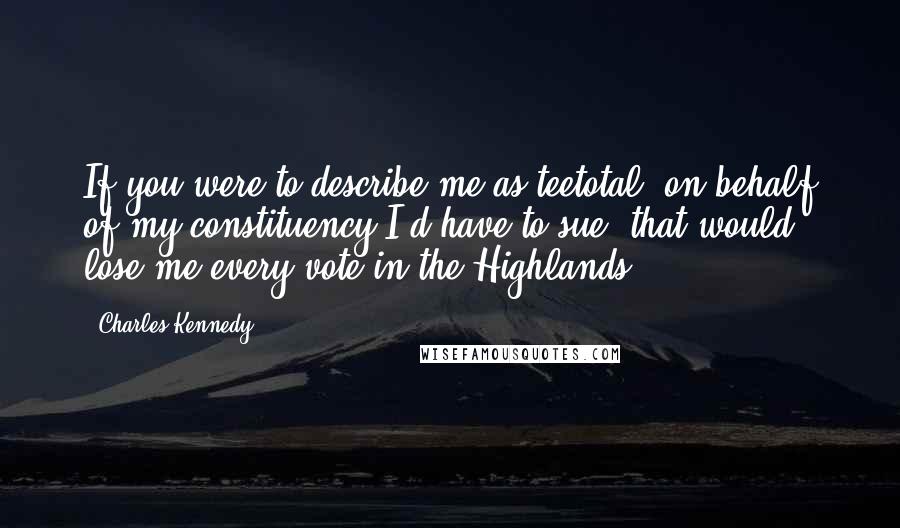 Charles Kennedy Quotes: If you were to describe me as teetotal, on behalf of my constituency I'd have to sue; that would lose me every vote in the Highlands.