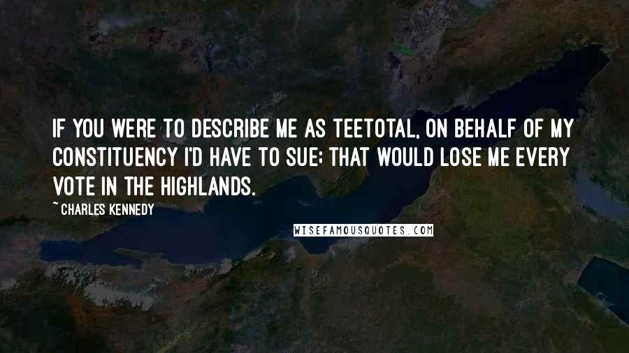 Charles Kennedy Quotes: If you were to describe me as teetotal, on behalf of my constituency I'd have to sue; that would lose me every vote in the Highlands.