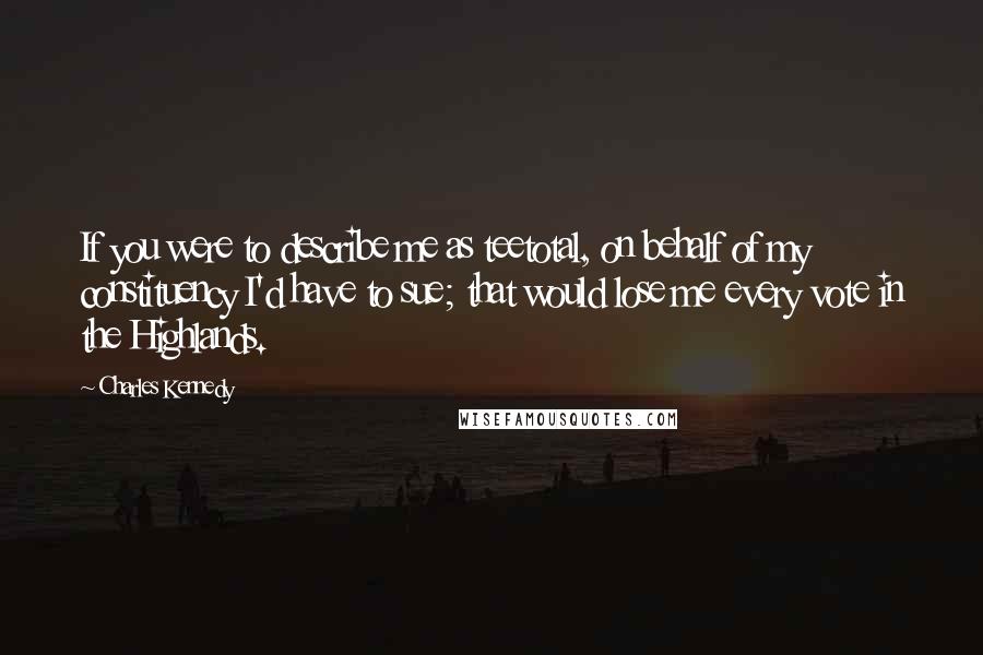 Charles Kennedy Quotes: If you were to describe me as teetotal, on behalf of my constituency I'd have to sue; that would lose me every vote in the Highlands.
