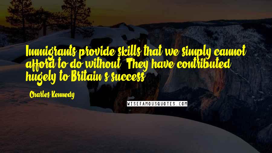 Charles Kennedy Quotes: Immigrants provide skills that we simply cannot afford to do without. They have contributed hugely to Britain's success.