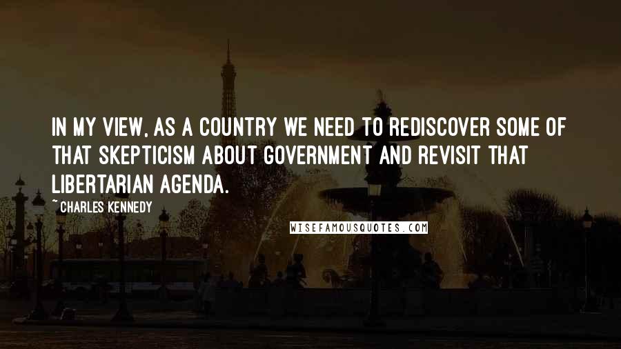 Charles Kennedy Quotes: In my view, as a country we need to rediscover some of that skepticism about government and revisit that libertarian agenda.