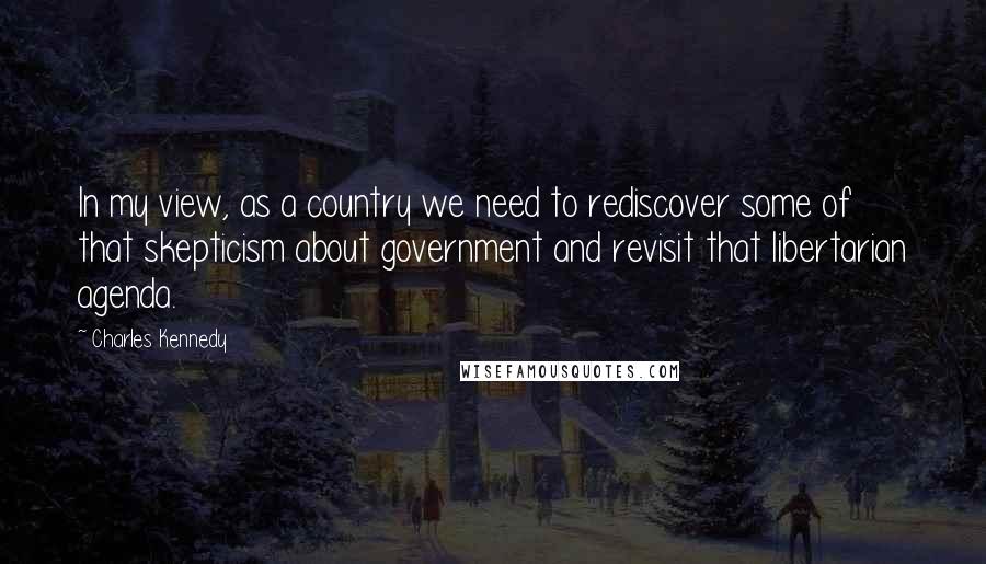 Charles Kennedy Quotes: In my view, as a country we need to rediscover some of that skepticism about government and revisit that libertarian agenda.