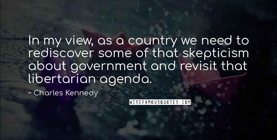 Charles Kennedy Quotes: In my view, as a country we need to rediscover some of that skepticism about government and revisit that libertarian agenda.